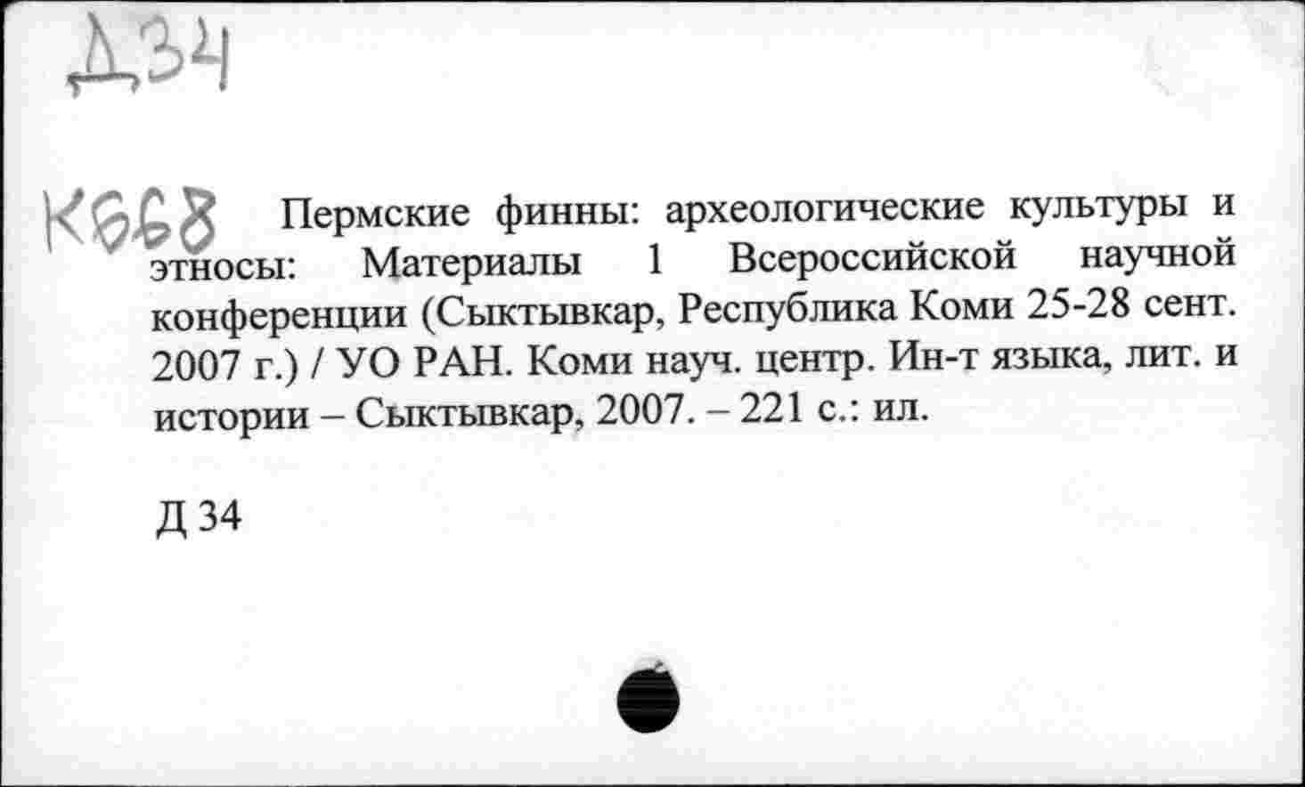 ﻿
Пермские финны: археологические культуры и
У этносы: Материалы 1 Всероссийской научной
конференции (Сыктывкар, Республика Коми 25-28 сент.
2007 г.) / УО РАН. Коми науч, центр. Ин-т языка, лит. и
истории — Сыктывкар, 2007. - 221 с.: ил.
Д 34